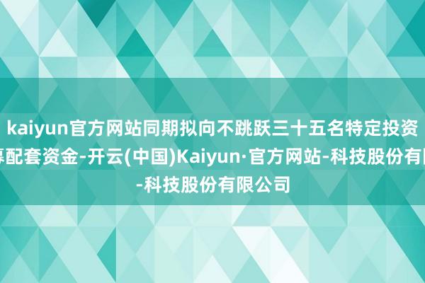 kaiyun官方网站同期拟向不跳跃三十五名特定投资者召募配套资金-开云(中国)Kaiyun·官方网站-科技股份有限公司