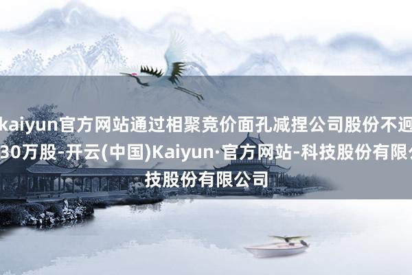 kaiyun官方网站通过相聚竞价面孔减捏公司股份不迥殊230万股-开云(中国)Kaiyun·官方网站-科技股份有限公司